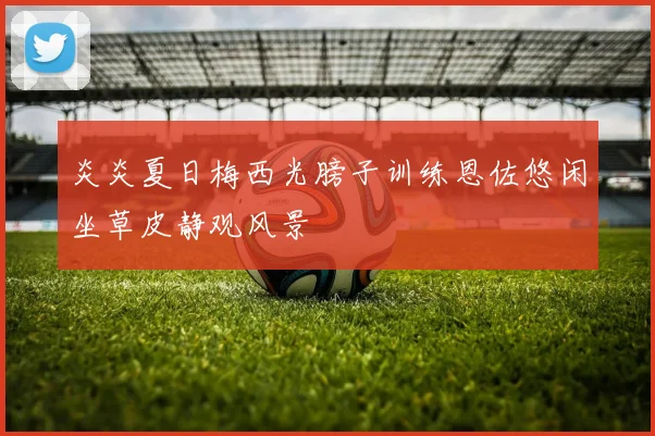 炎炎夏日梅西光膀子训练恩佐悠闲坐草皮静观风景