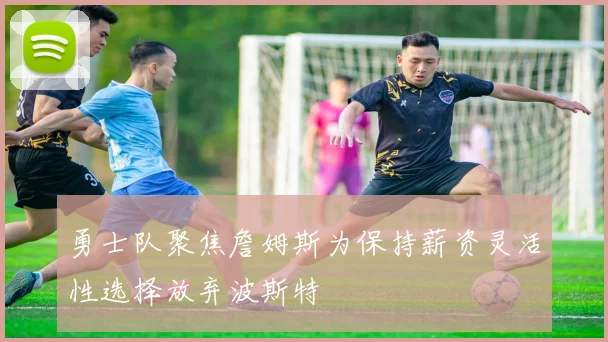 勇士队聚焦詹姆斯为保持薪资灵活性选择放弃波斯特