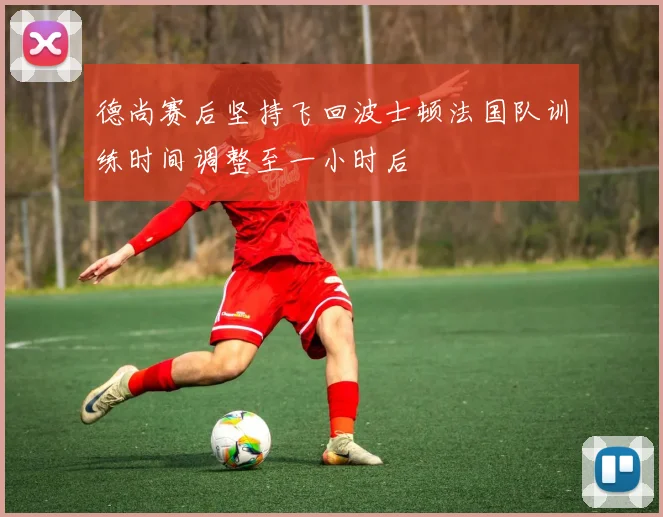 德尚赛后坚持飞回波士顿法国队训练时间调整至一小时后