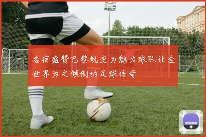 名宿盛赞巴黎蜕变为魅力球队让全世界为之倾倒的足球传奇