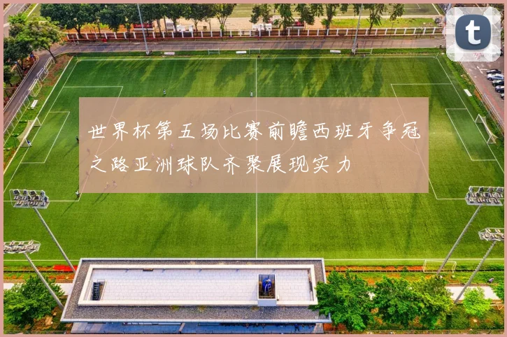 世界杯第五场比赛前瞻西班牙争冠之路亚洲球队齐聚展现实力