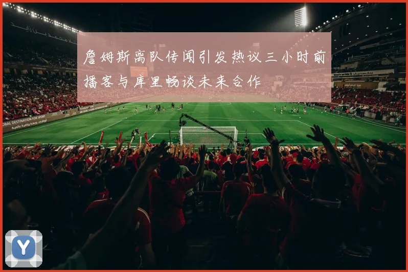 詹姆斯离队传闻引发热议三小时前播客与库里畅谈未来合作