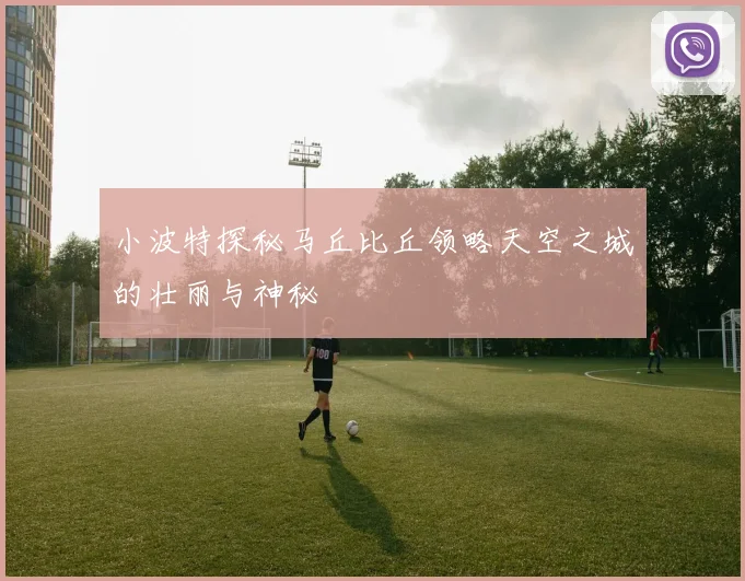 小波特探秘马丘比丘领略天空之城的壮丽与神秘