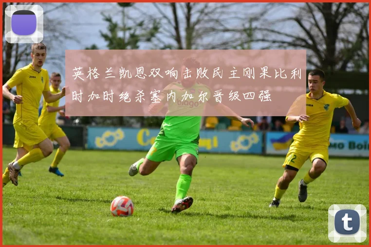 英格兰凯恩双响击败民主刚果比利时加时绝杀塞内加尔晋级四强