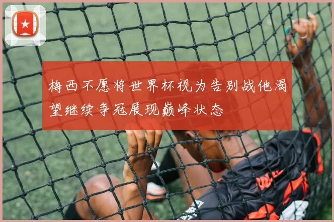 梅西不愿将世界杯视为告别战他渴望继续争冠展现巅峰状态