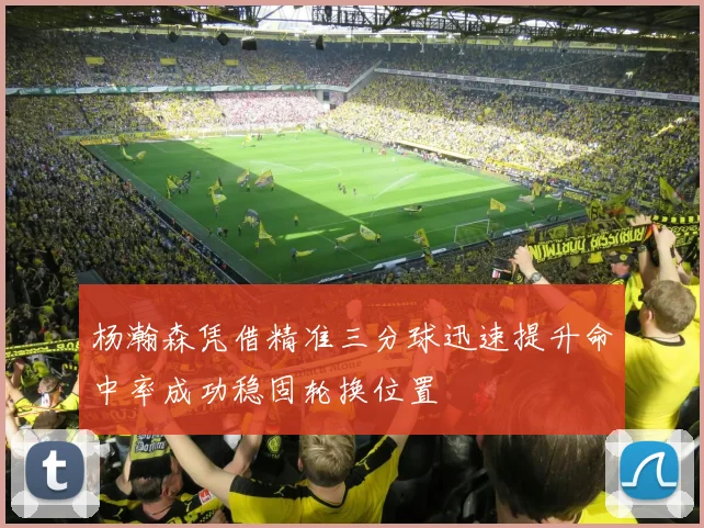 杨瀚森凭借精准三分球迅速提升命中率成功稳固轮换位置