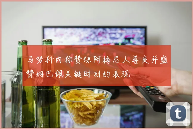 马努科内称赞琼阿梅尼人善良并盛赞姆巴佩关键时刻的表现