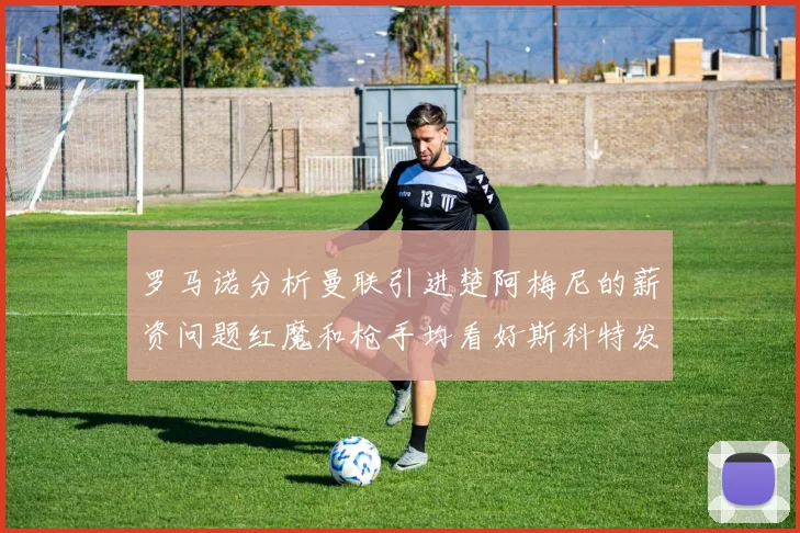 罗马诺分析曼联引进楚阿梅尼的薪资问题红魔和枪手均看好斯科特发展潜力