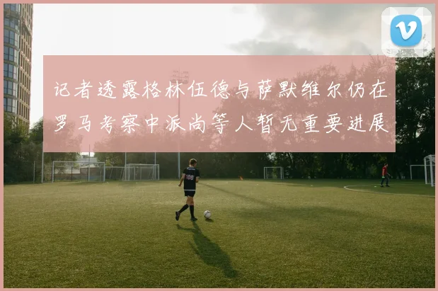 记者透露格林伍德与萨默维尔仍在罗马考察中派尚等人暂无重要进展消息