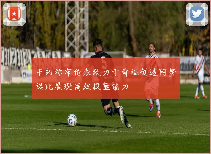 卡约称布伦森致力于奇迹创造阿努诺比展现高效投篮能力