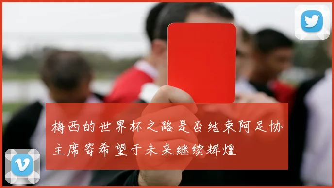 梅西的世界杯之路是否结束阿足协主席寄希望于未来继续辉煌