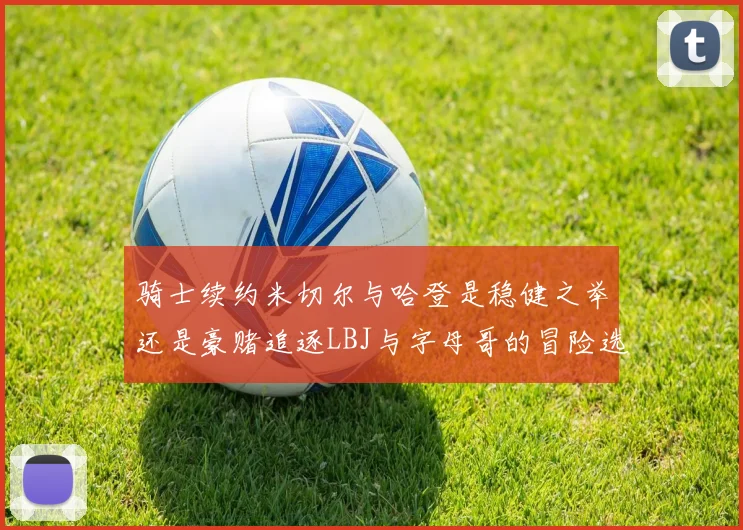 骑士续约米切尔与哈登是稳健之举还是豪赌追逐LBJ与字母哥的冒险选择
