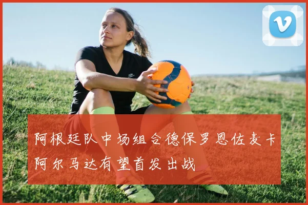 阿根廷队中场组合德保罗恩佐麦卡阿尔马达有望首发出战